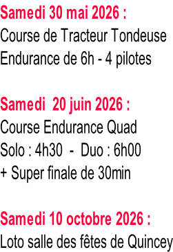 Samedi 30 mai 2026 : Course de Tracteur Tondeuse Endurance de 6h - 4 pilotes  Samedi  20 juin 2026 : Course Endurance Quad Solo : 4h30  -  Duo : 6h00 + Super finale de 30min  Samedi 10 octobre 2026 : Loto salle des fêtes de Quincey