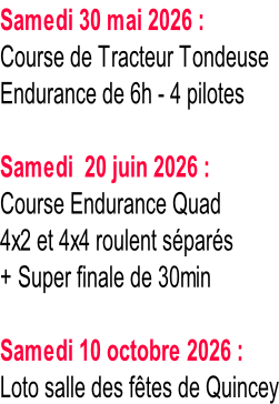 Samedi 30 mai 2026 : Course de Tracteur Tondeuse Endurance de 6h - 4 pilotes  Samedi  20 juin 2026 : Course Endurance Quad 4x2 et 4x4 roulent séparés + Super finale de 30min  Samedi 10 octobre 2026 : Loto salle des fêtes de Quincey